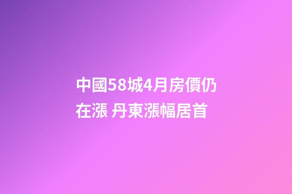 中國58城4月房價仍在漲 丹東漲幅居首